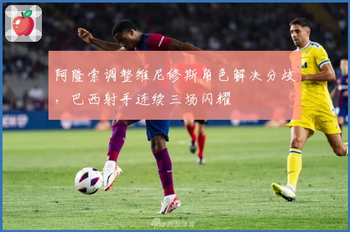 阿隆索调整维尼修斯角色解决分歧，巴西射手连续三场闪耀