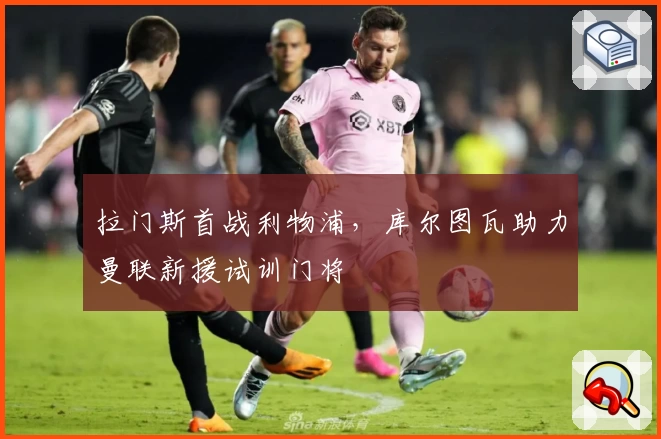 拉门斯首战利物浦，库尔图瓦助力曼联新援试训门将