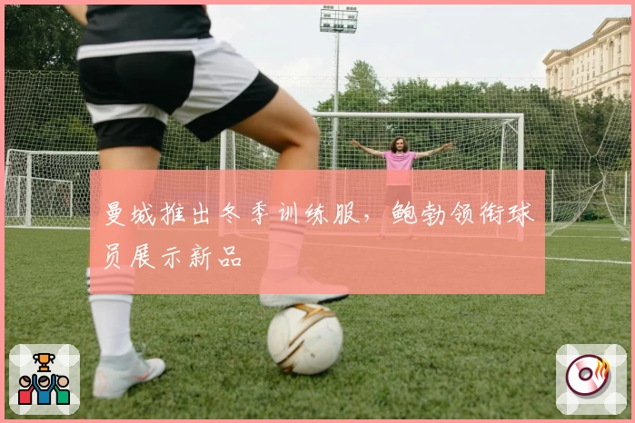 曼城推出冬季训练服，鲍勃领衔球员展示新品