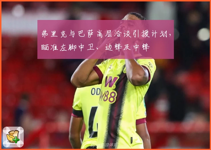 弗里克与巴萨高层洽谈引援计划，瞄准左脚中卫、边锋及中锋