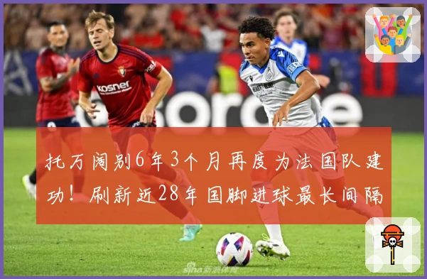 托万阔别6年3个月再度为法国队建功！刷新近28年国脚进球最长间隔纪录
