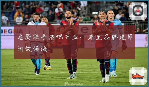 名厨联手酒吧开业，库里品牌进军酒饮领域