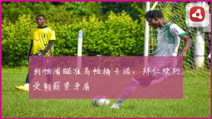 利物浦瞄准乌帕梅卡诺，拜仁续约受制薪资矛盾