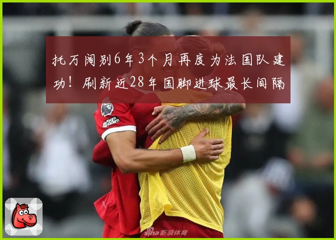 托万阔别6年3个月再度为法国队建功！刷新近28年国脚进球最长间隔纪录